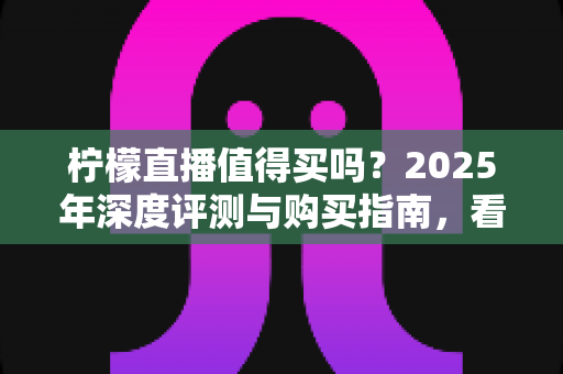 柠檬直播值得买吗？2025年深度评测与购买指南，看完再决定不后悔