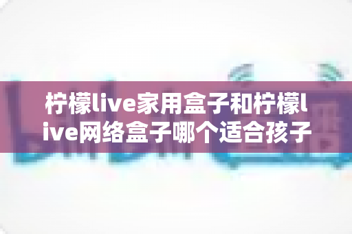 柠檬live家用盒子和柠檬live网络盒子哪个适合孩子?家长必看的深度对比与选购指南 柠檬live家用盒子和柠檬live网络盒子哪个适合孩子?家长必看的深度对比与选购指南