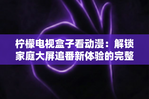 柠檬电视盒子看动漫：解锁家庭大屏追番新体验的完整攻略