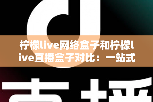 柠檬live网络盒子和柠檬live直播盒子对比：一站式深度解析两款电视盒子的差异与选购指南