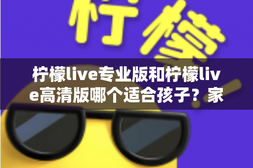 柠檬live专业版和柠檬live高清版哪个适合孩子？家长必读的全面对比与选购指南