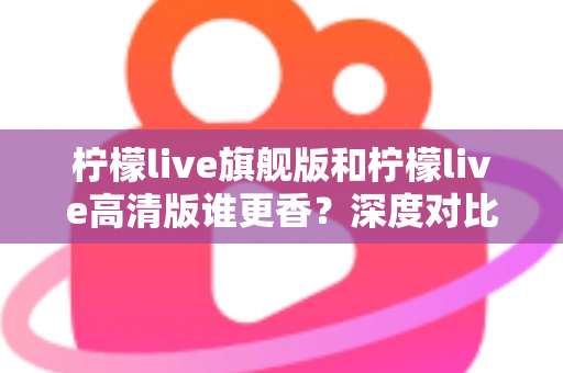 柠檬live旗舰版和柠檬live高清版谁更香？深度对比解析帮你选对版本不踩坑