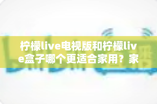 柠檬live电视版和柠檬live盒子哪个更适合家用？家庭观影选择全解析