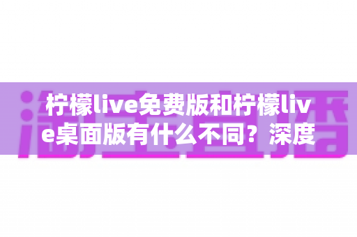 柠檬live免费版和柠檬live桌面版有什么不同?深度对比解析助你选对版本 柠檬live免费版和柠檬live桌面版有什么不同?深度对比解析助你选对版本