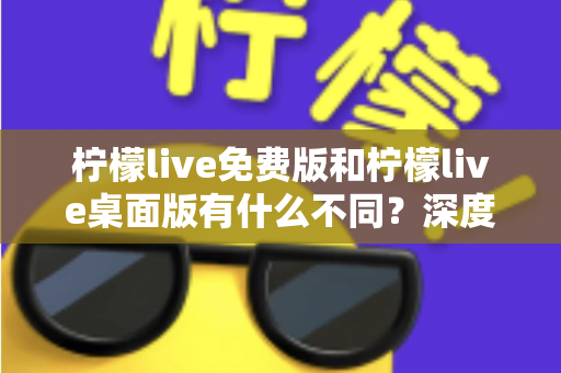 柠檬live免费版和柠檬live桌面版有什么不同？深度对比解析助你选对版本
