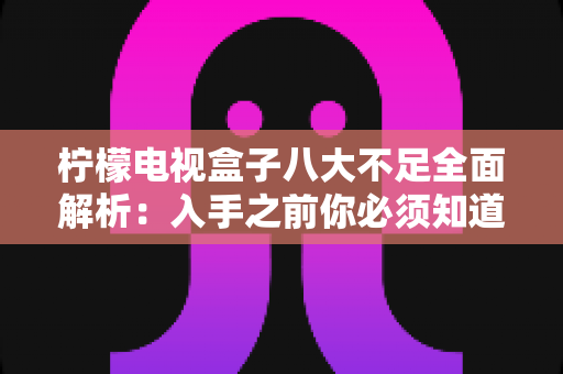 柠檬电视盒子八大不足全面解析：入手之前你必须知道的真实缺陷与避坑指南