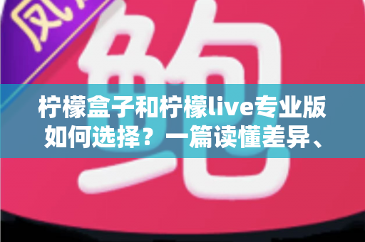 柠檬盒子和柠檬live专业版如何选择？一篇读懂差异、场景与性价比的全方位选购指南
