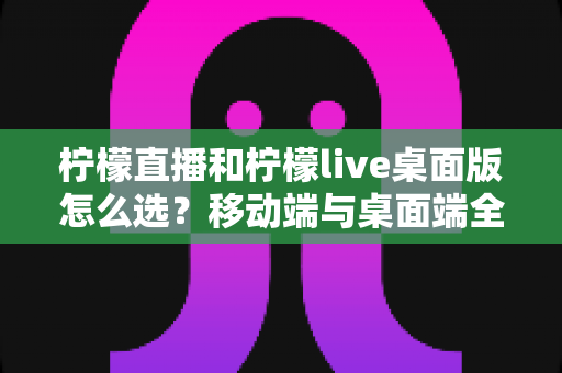 柠檬直播和柠檬live桌面版怎么选？移动端与桌面端全维度对比指南帮你轻松决策