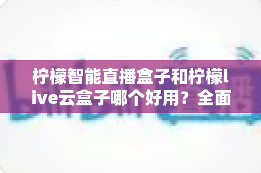 柠檬智能直播盒子和柠檬live云盒子哪个好用？全面对比评测，帮你选对不花冤枉钱