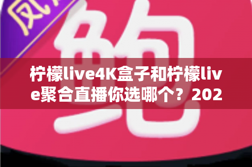 柠檬live4K盒子和柠檬live聚合直播你选哪个？2025最新家庭大屏观影深度对比选购指南