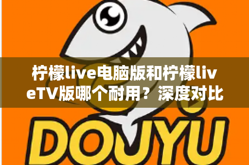 柠檬live电脑版和柠檬liveTV版哪个耐用？深度对比分析帮你选对版本不踩坑