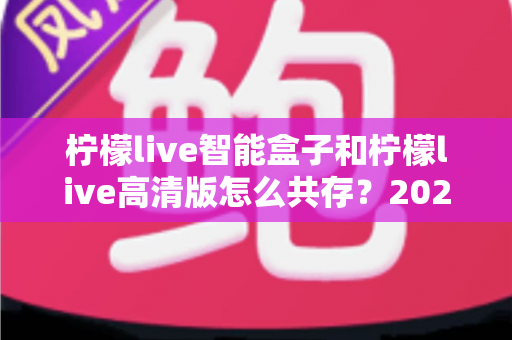 柠檬live智能盒子和柠檬live高清版怎么共存?2025年最全安装攻略与实用技巧全解析 柠檬live智能盒子和柠檬live高清版怎么共存?2025年最全安装攻略与实用技巧全解析