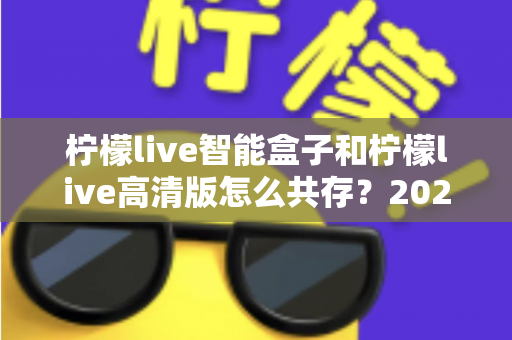 柠檬live智能盒子和柠檬live高清版怎么共存?2025年最全安装攻略与实用技巧全解析 柠檬live智能盒子和柠檬live高清版怎么共存?2025年最全安装攻略与实用技巧全解析