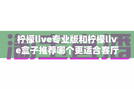 柠檬live专业版和柠檬live盒子推荐哪个更适合客厅？一篇看懂两者差异与选购指南
