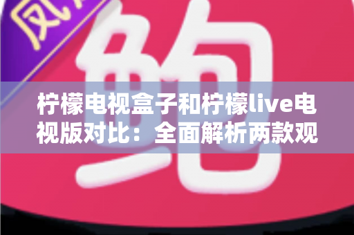 柠檬电视盒子和柠檬live电视版对比：全面解析两款观影方案的差异，帮你选出最适合的选择