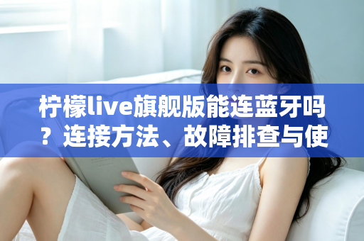 柠檬live旗舰版能连蓝牙吗?连接方法、故障排查与使用技巧全解析 柠檬live旗舰版能连蓝牙吗?连接方法、故障排查与使用技巧全解析