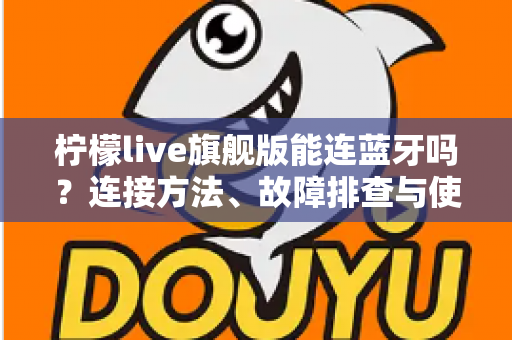 柠檬live旗舰版能连蓝牙吗?连接方法、故障排查与使用技巧全解析 柠檬live旗舰版能连蓝牙吗?连接方法、故障排查与使用技巧全解析