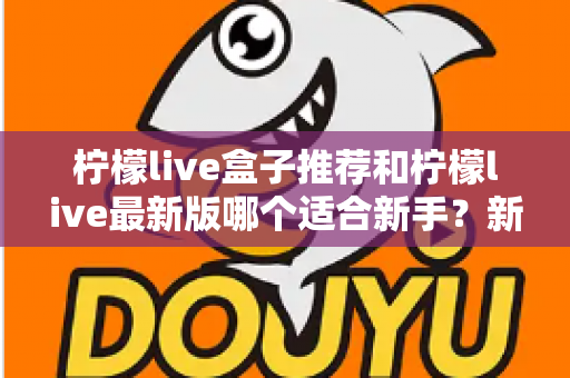 柠檬live盒子推荐和柠檬live最新版哪个适合新手?新手入门选择与使用全攻略 柠檬live盒子推荐和柠檬live最新版哪个适合新手?新手入门选择与使用全攻略