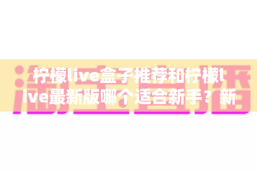 柠檬live盒子推荐和柠檬live最新版哪个适合新手？新手入门选择与使用全攻略