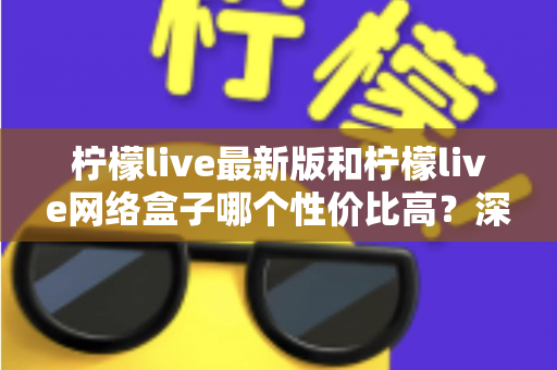 柠檬live最新版和柠檬live网络盒子哪个性价比高？深度对比教你选对不选贵