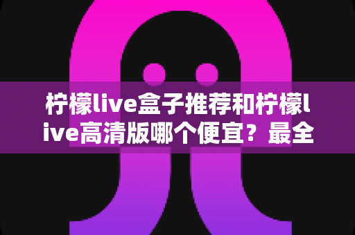 柠檬live盒子推荐和柠檬live高清版哪个便宜?最全价格对比与选购省钱指南 柠檬live盒子推荐和柠檬live高清版哪个便宜?最全价格对比与选购省钱指南