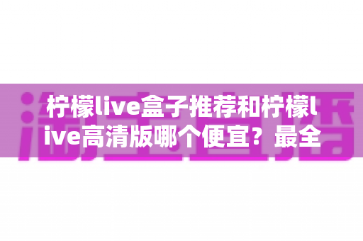 柠檬live盒子推荐和柠檬live高清版哪个便宜？最全价格对比与选购省钱指南