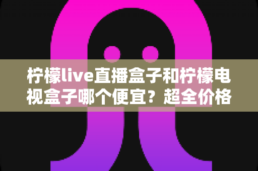 柠檬live直播盒子和柠檬电视盒子哪个便宜？超全价格对比与实用选购攻略