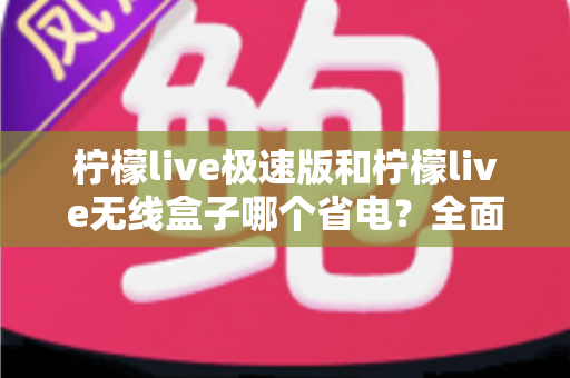 柠檬live极速版和柠檬live无线盒子哪个省电？全面耗电对比与选购省电指南