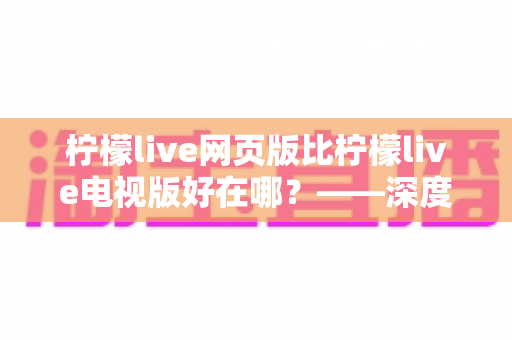 柠檬live网页版比柠檬live电视版好在哪?——深度解析网页版五大核心优势与实用选择指南 柠檬live网页版比柠檬live电视版好在哪?——深度解析网页版五大核心优势与实用选择指南