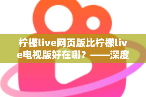 柠檬live网页版比柠檬live电视版好在哪？——深度解析网页版五大核心优势与实用选择指南