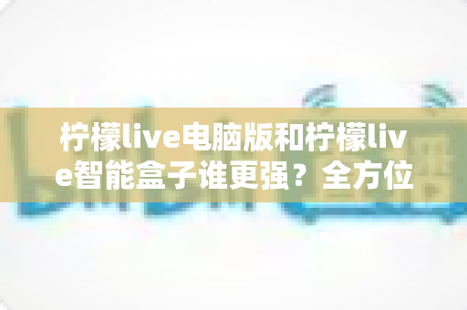 柠檬live电脑版和柠檬live智能盒子谁更强?全方位深度对比评测,帮你选出最适合的观影方案 柠檬live电脑版和柠檬live智能盒子谁更强?全方位深度对比评测,帮你选出最适合的观影方案