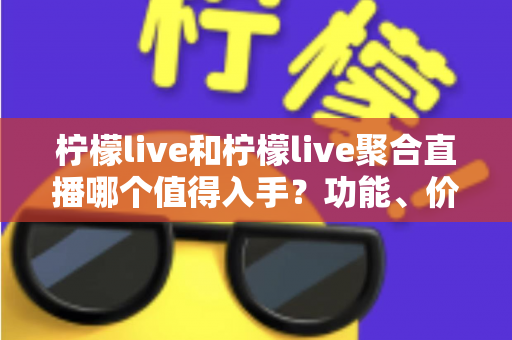 柠檬live和柠檬live聚合直播哪个值得入手？功能、价格与体验深度对比全指南