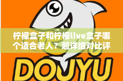 柠檬盒子和柠檬live盒子哪个适合老人?超详细对比评测与实用选购指南 柠檬盒子和柠檬live盒子哪个适合老人?超详细对比评测与实用选购指南