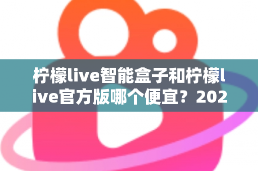 柠檬live智能盒子和柠檬live官方版哪个便宜？2025最全价格对比与选购省钱指南