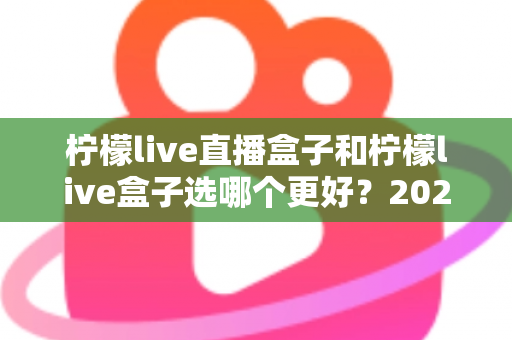 柠檬live直播盒子和柠檬live盒子选哪个更好？2024最新选购攻略与全方位对比解析