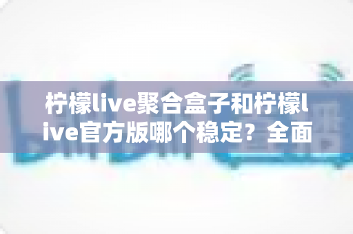柠檬live聚合盒子和柠檬live官方版哪个稳定？全面对比解析助你做出正确选择