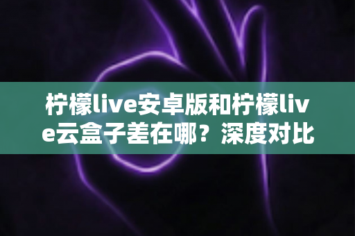 柠檬live安卓版和柠檬live云盒子差在哪?深度对比解析帮你选对产品 柠檬live安卓版和柠檬live云盒子差在哪?深度对比解析帮你选对产品