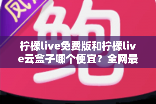 柠檬live免费版和柠檬live云盒子哪个便宜？全网最新价格对比与省钱选购指南