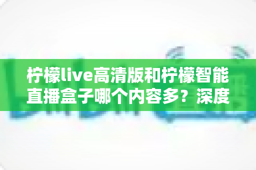 柠檬live高清版和柠檬智能直播盒子哪个内容多？深度对比解析帮你选对不纠结