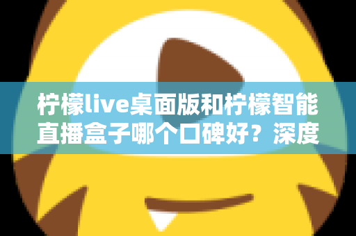 柠檬live桌面版和柠檬智能直播盒子哪个口碑好？深度对比评测帮你选对直播工具