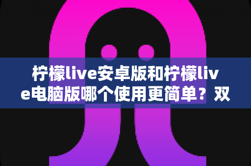 柠檬live安卓版和柠檬live电脑版哪个使用更简单？双端体验全面对比与选择指南