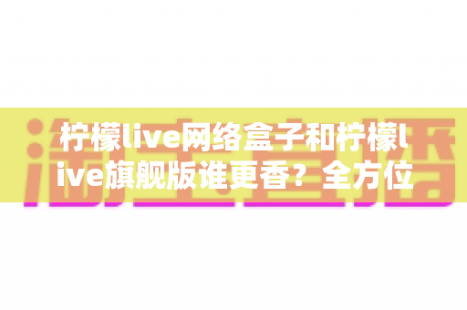 柠檬live网络盒子和柠檬live旗舰版谁更香？全方位对比评测与避坑选购指南