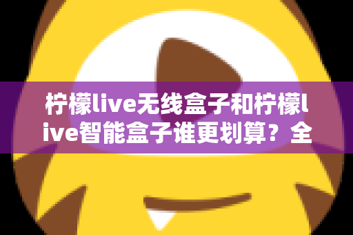 柠檬live无线盒子和柠檬live智能盒子谁更划算？全方位深度对比评测助你选对不选贵