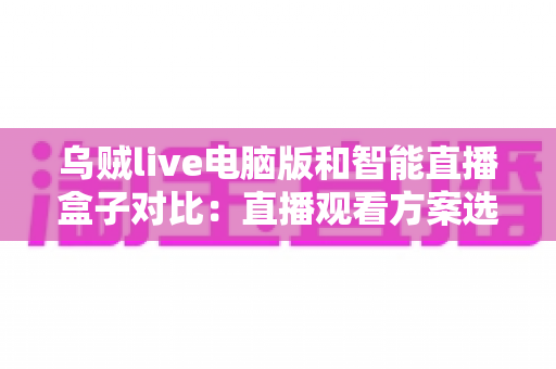 乌贼live电脑版和智能直播盒子对比：直播观看方案选购全指南，帮你找到最适合自己的工具