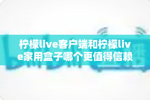 柠檬live客户端和柠檬live家用盒子哪个更值得信赖？深度对比解析帮你选对不踩坑