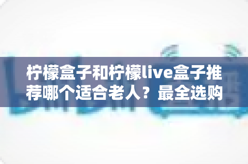 柠檬盒子和柠檬live盒子推荐哪个适合老人？最全选购指南与深度对比解析
