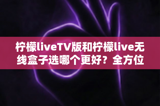 柠檬liveTV版和柠檬live无线盒子选哪个更好？全方位深度对比与实用选购指南