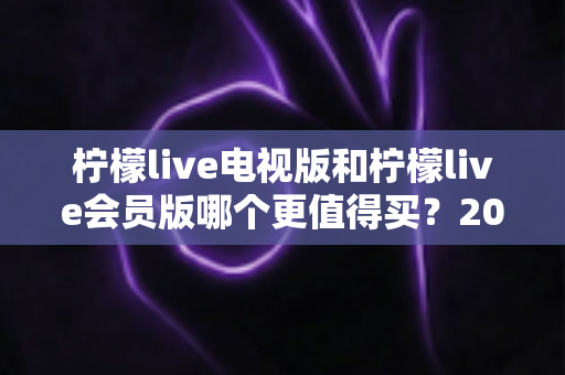 柠檬live电视版和柠檬live会员版哪个更值得买?2025年超全对比评测与选购避坑指南 柠檬live电视版和柠檬live会员版哪个更值得买?2025年超全对比评测与选购避坑指南