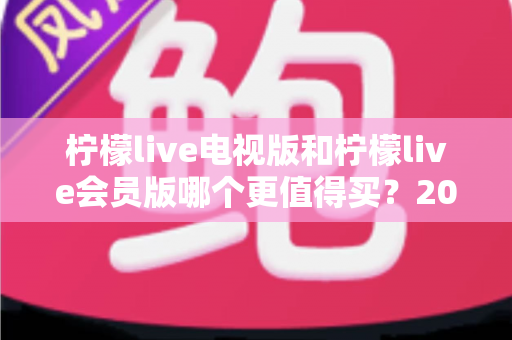 柠檬live电视版和柠檬live会员版哪个更值得买？2025年超全对比评测与选购避坑指南