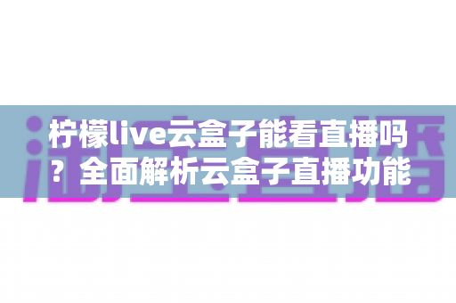 柠檬live云盒子能看直播吗？全面解析云盒子直播功能、使用步骤与避坑指南